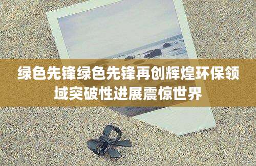绿色先锋绿色先锋再创辉煌环保领域突破性进展震惊世界