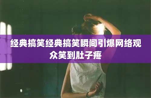 经典搞笑经典搞笑瞬间引爆网络观众笑到肚子疼
