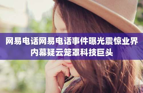 网易电话网易电话事件曝光震惊业界内幕疑云笼罩科技巨头