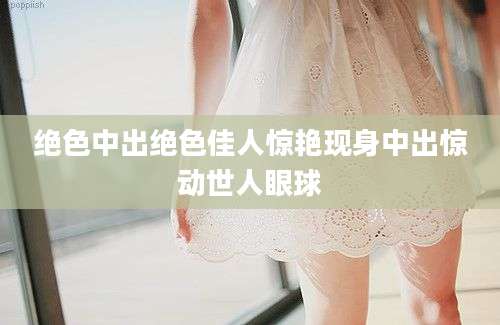 绝色中出绝色佳人惊艳现身中出惊动世人眼球
