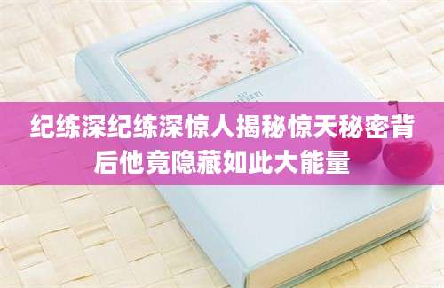 纪练深纪练深惊人揭秘惊天秘密背后他竟隐藏如此大能量
