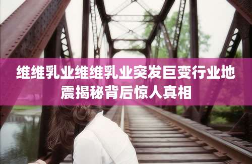 维维乳业维维乳业突发巨变行业地震揭秘背后惊人真相