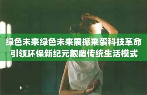 绿色未来绿色未来震撼来袭科技革命引领环保新纪元颠覆传统生活模式