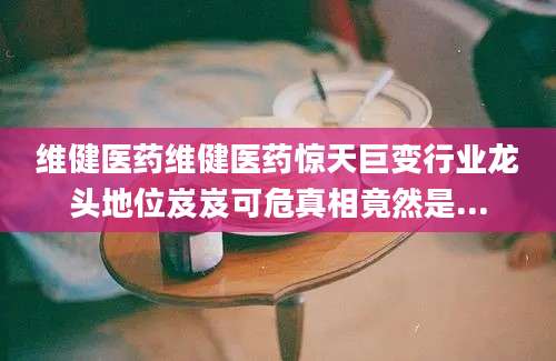 维健医药维健医药惊天巨变行业龙头地位岌岌可危真相竟然是...