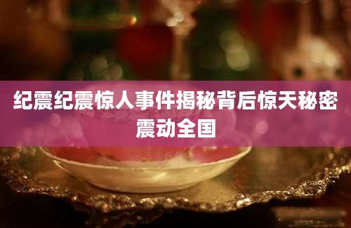 纪震纪震惊人事件揭秘背后惊天秘密震动全国