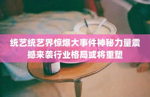 统艺统艺界惊爆大事件神秘力量震撼来袭行业格局或将重塑