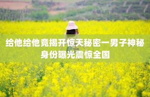 给他给他竟揭开惊天秘密一男子神秘身份曝光震惊全国