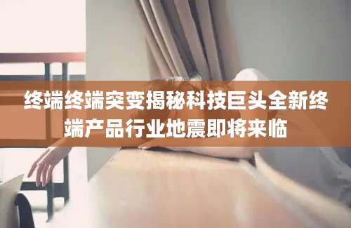 终端终端突变揭秘科技巨头全新终端产品行业地震即将来临