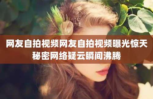 网友自拍视频网友自拍视频曝光惊天秘密网络疑云瞬间沸腾
