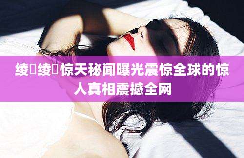 绫瀬绫瀬惊天秘闻曝光震惊全球的惊人真相震撼全网