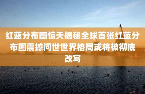 红蓝分布图惊天揭秘全球首张红蓝分布图震撼问世世界格局或将被彻底改写