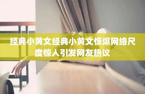 经典小黄文经典小黄文惊爆网络尺度惊人引发网友热议