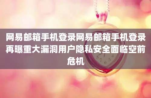 网易邮箱手机登录网易邮箱手机登录再曝重大漏洞用户隐私安全面临空前危机