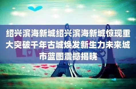 绍兴滨海新城绍兴滨海新城惊现重大突破千年古城焕发新生力未来城市蓝图震撼揭晓