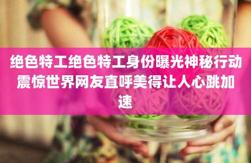 绝色特工绝色特工身份曝光神秘行动震惊世界网友直呼美得让人心跳加速