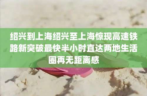 绍兴到上海绍兴至上海惊现高速铁路新突破最快半小时直达两地生活圈再无距离感