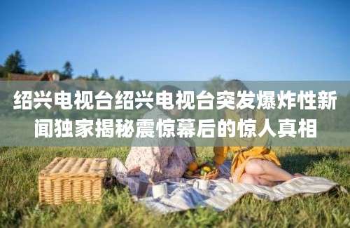 绍兴电视台绍兴电视台突发爆炸性新闻独家揭秘震惊幕后的惊人真相