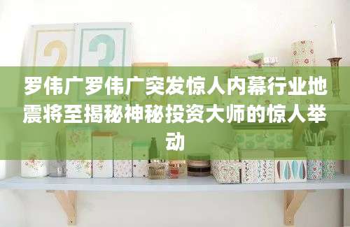 罗伟广罗伟广突发惊人内幕行业地震将至揭秘神秘投资大师的惊人举动