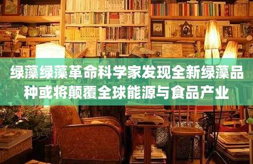 绿藻绿藻革命科学家发现全新绿藻品种或将颠覆全球能源与食品产业