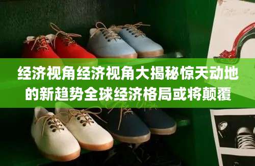 经济视角经济视角大揭秘惊天动地的新趋势全球经济格局或将颠覆