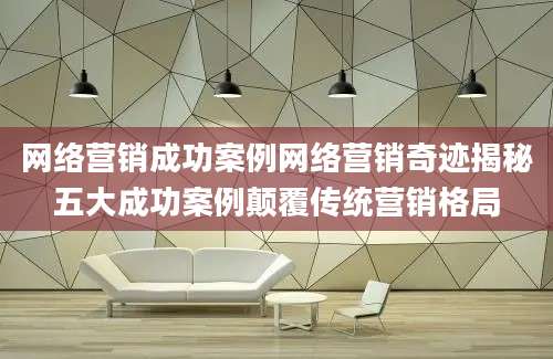 网络营销成功案例网络营销奇迹揭秘五大成功案例颠覆传统营销格局