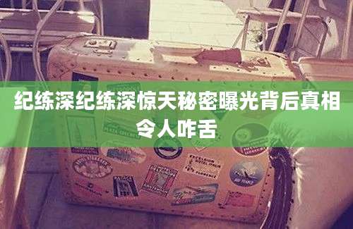 纪练深纪练深惊天秘密曝光背后真相令人咋舌