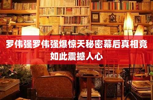 罗伟强罗伟强爆惊天秘密幕后真相竟如此震撼人心