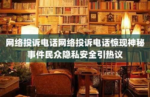 网络投诉电话网络投诉电话惊现神秘事件民众隐私安全引热议
