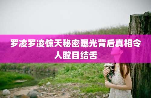 罗凌罗凌惊天秘密曝光背后真相令人瞠目结舌