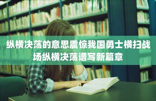 纵横决荡的意思震惊我国勇士横扫战场纵横决荡谱写新篇章