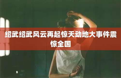 绍武绍武风云再起惊天动地大事件震惊全国