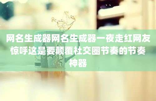 网名生成器网名生成器一夜走红网友惊呼这是要颠覆社交圈节奏的节奏神器