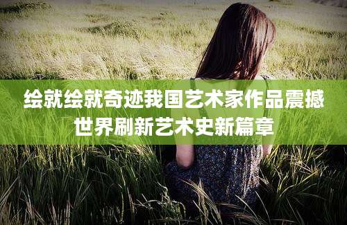 绘就绘就奇迹我国艺术家作品震撼世界刷新艺术史新篇章