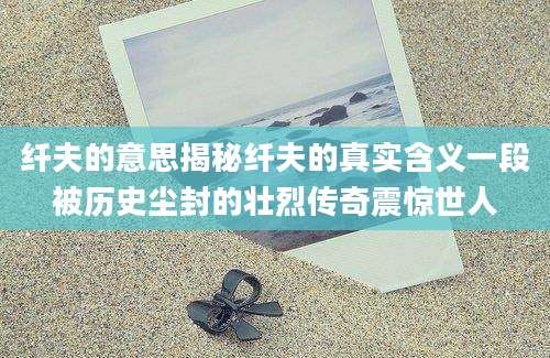纤夫的意思揭秘纤夫的真实含义一段被历史尘封的壮烈传奇震惊世人