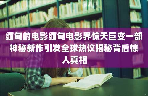 缅甸的电影缅甸电影界惊天巨变一部神秘新作引发全球热议揭秘背后惊人真相