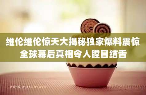 维伦维伦惊天大揭秘独家爆料震惊全球幕后真相令人瞠目结舌