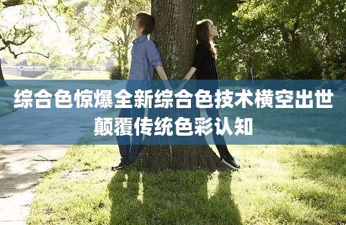 综合色惊爆全新综合色技术横空出世颠覆传统色彩认知