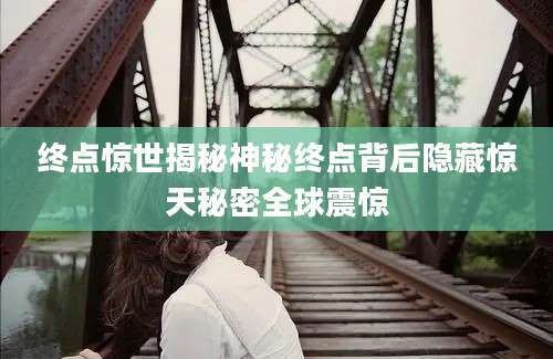 终点惊世揭秘神秘终点背后隐藏惊天秘密全球震惊