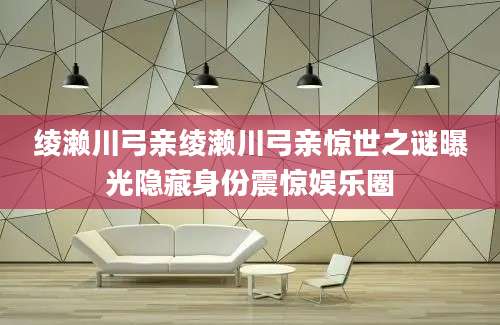 绫濑川弓亲绫濑川弓亲惊世之谜曝光隐藏身份震惊娱乐圈