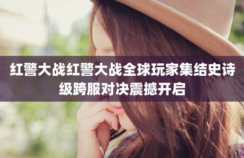 红警大战红警大战全球玩家集结史诗级跨服对决震撼开启