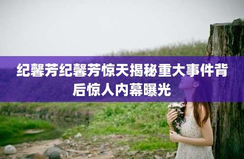纪馨芳纪馨芳惊天揭秘重大事件背后惊人内幕曝光
