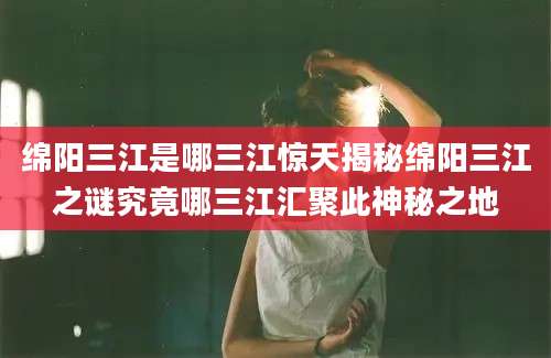 绵阳三江是哪三江惊天揭秘绵阳三江之谜究竟哪三江汇聚此神秘之地