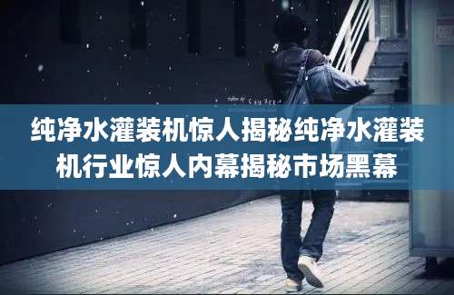 纯净水灌装机惊人揭秘纯净水灌装机行业惊人内幕揭秘市场黑幕
