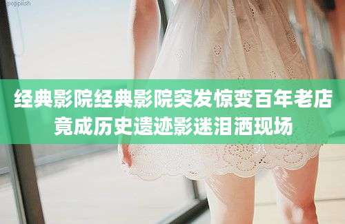 经典影院经典影院突发惊变百年老店竟成历史遗迹影迷泪洒现场