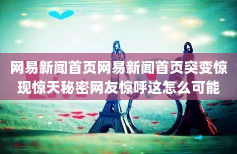 网易新闻首页网易新闻首页突变惊现惊天秘密网友惊呼这怎么可能