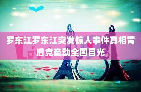 罗东江罗东江突发惊人事件真相背后竟牵动全国目光