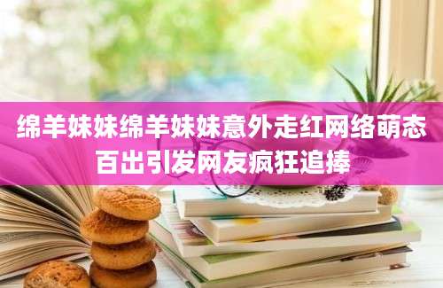 绵羊妹妹绵羊妹妹意外走红网络萌态百出引发网友疯狂追捧