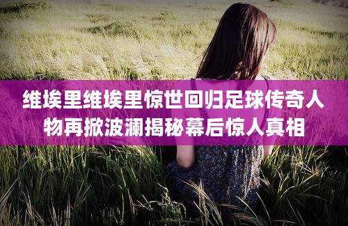 维埃里维埃里惊世回归足球传奇人物再掀波澜揭秘幕后惊人真相