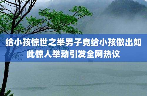 给小孩惊世之举男子竟给小孩做出如此惊人举动引发全网热议