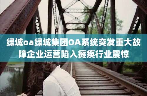 绿城oa绿城集团OA系统突发重大故障企业运营陷入瘫痪行业震惊